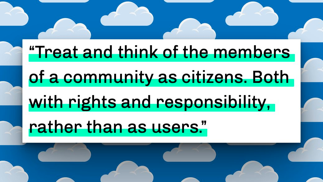 "Treat and think of the members of a community as citizens. Both with rights and responsibility, rather than as users."